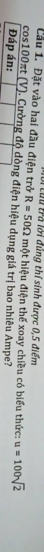 ừừu trả lời đúng thí sinh được 0,5 điểm 
Cầu 1. Đặt vào hai đầu điện trở R=50Omega m hột hiệu điện thế xoay chiều có biểu thức: u=100sqrt(2)
cos100πt (V). Cường độ dòng điện hiệu dụng giá trị bao nhiêu Ampe? 
Đáp án: