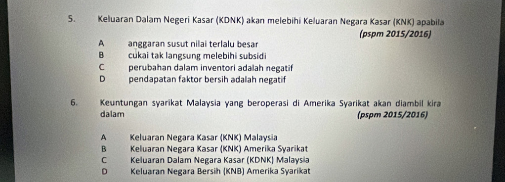 Keluaran Dalam Negeri Kasar (KDNK) akan melebihi Keluaran Negara Kasar (KNK) apabila
(pspm 2015/2016)
A anggaran susut nilai terlalu besar
B cukai tak langsung melebihi subsidi
C perubahan dalam inventori adalah negatif
D pendapatan faktor bersih adalah negatif
6. Keuntungan syarikat Malaysia yang beroperasi di Amerika Syarikat akan diambil kira
dalam (pspm 2015/2016)
A Keluaran Negara Kasar (KNK) Malaysia
B Keluaran Negara Kasar (KNK) Amerika Syarikat
C Keluaran Dalam Negara Kasar (KDNK) Malaysia
D Keluaran Negara Bersih (KNB) Amerika Syarikat