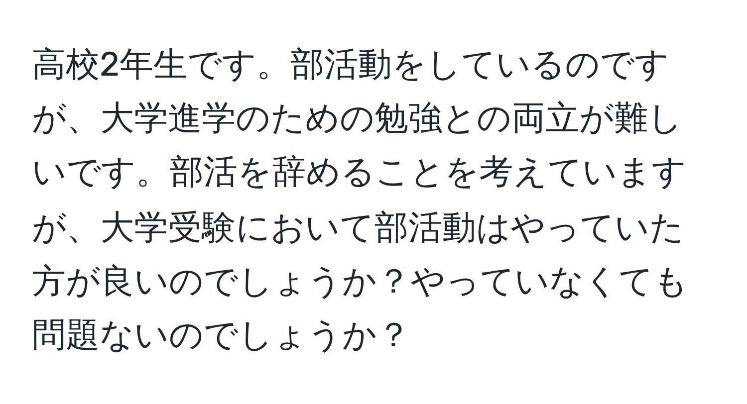 高校2年生です。部活動をしているのですが、大学進学のための勉強との両立が難しいです。部活を辞めることを考えていますが、大学受験において部活動はやっていた方が良いのでしょうか？やっていなくても問題ないのでしょうか？