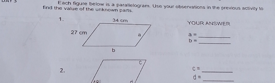 DAY 3 Each figure below is a parallelogram. Use your observations in the previous activity to 
find the value of the unknown parts. 
1.YOUR ANSWER
a=
_ 
_
b=
2. 
_
c=
d=
_