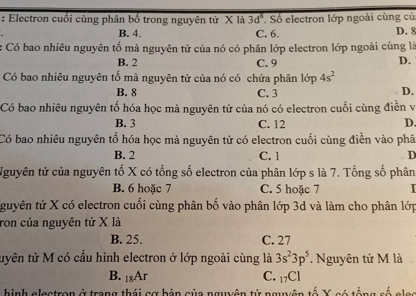 Electron cuối cùng phân bố trong nguyên tử X là 3d^8. Số electron lớp ngoài cùng củ
B. 4. C. 6. D. 8
: Có bao nhiêu nguyên tố mà nguyên tử của nó có phân lớp electron lớp ngoài cùng là
B. 2 C. 9 D.
Có bao nhiêu nguyên tố mà nguyên tử của nó có chứa phân 1op4s^2
B. 8 C. 3 D.
Có bao nhiêu nguyên tố hóa học mà nguyên tử của nó có electron cuối cùng điền vị
B. 3 C. 12 D.
Có bao nhiêu nguyên tố hóa học mà nguyên tử có electron cuối cùng điền vào phâ
B. 2 C. 1 D
Nguyên tử của nguyên tố X có tổng số electron của phân lớp s là 7. Tổng số phân
B. 6 hoặc 7 C. 5 hoặc 7
guyên tử X có electron cuối cùng phân bố vào phân lớp 3d và làm cho phân lớp
ron của nguyên tử X là
B. 25. C. 27
tuyên tử M có cầu hình electron ở lớp ngoài cùng là 3s^23p^5. Nguyên tử M là
B. 18Ar C. _17C1
hình electron ở trang thái cơ bản của nguyên tử nguyên tố X có tổng số eles