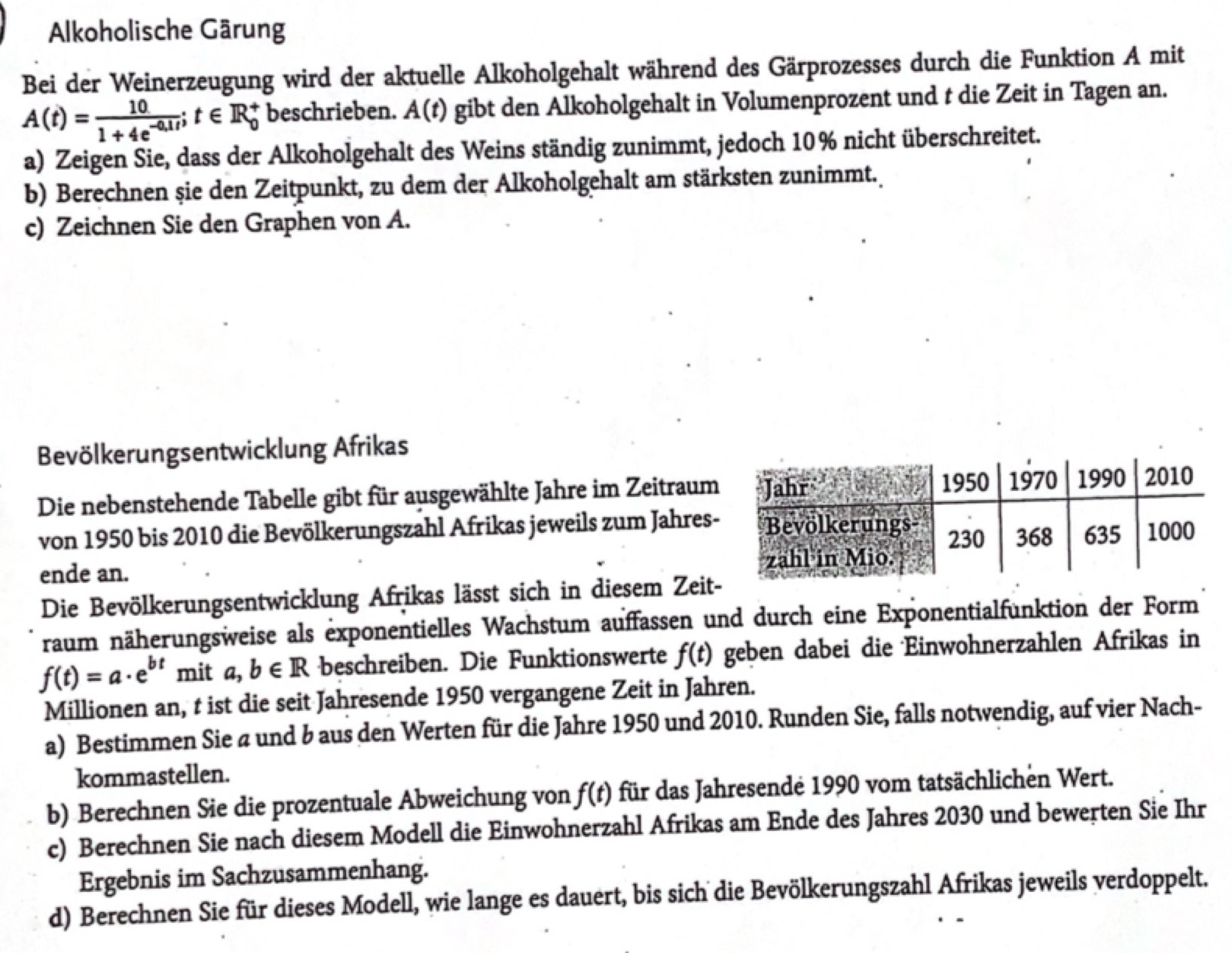 Alkoholische Gärung
Bei der Weinerzeugung wird der aktuelle Alkoholgehalt während des Gärprozesses durch die Funktion A mit
A(t)= 10/1+4e^(-0,1t) ;t∈ R_0^(+ beschrieben. A(t) gibt den Alkoholgehalt in Volumenprozent und t die Zeit in Tagen an.
a) Zeigen Sie, dass der Alkoholgehalt des Weins ständig zunimmt, jedoch 10% nicht überschreitet.
b) Berechnen şie den Zeitpunkt, zu dem der Alkoholgehalt am stärksten zunimmt.
c) Zeichnen Sie den Graphen von A.
Bevölkerungsentwicklung Afrikas
Die nebenstehende Tabelle gibt für ausgewählte Jahre im Zeitraum
von 1950 bis 2010 die Bevölkerungszahl Afrikas jeweils zum Jahres
ende an. 
Die Bevölkerungsentwicklung Afrikas lässt sich in diesem Zeit
raum näherungsweise als exponentielles Wachstum auffassen und durch eine Exponentialfunktion der Form
f(t)=a· e^bt) mit a,b∈ R beschreiben. Die Funktionswerte f(t) geben dabei die Einwohnerzahlen Afrikas in
Millionen an, t ist die seit Jahresende 1950 vergangene Zeit in Jahren.
a) Bestimmen Sie a und b aus den Werten für die Jahre 1950 und 2010. Runden Sie, falls notwendig, auf vier Nach-
kommastellen.
b) Berechnen Sie die prozentuale Abweichung von f(t) für das Jahresende 1990 vom tatsächlichen Wert.
c) Berechnen Sie nach diesem Modell die Einwohnerzahl Afrikas am Ende des Jahres 2030 und bewerten Sie Ihr
Ergebnis im Sachzusammenhang.
d) Berechnen Sie für dieses Modell, wie lange es dauert, bis sich die Bevölkerungszahl Afrikas jeweils verdoppelt.