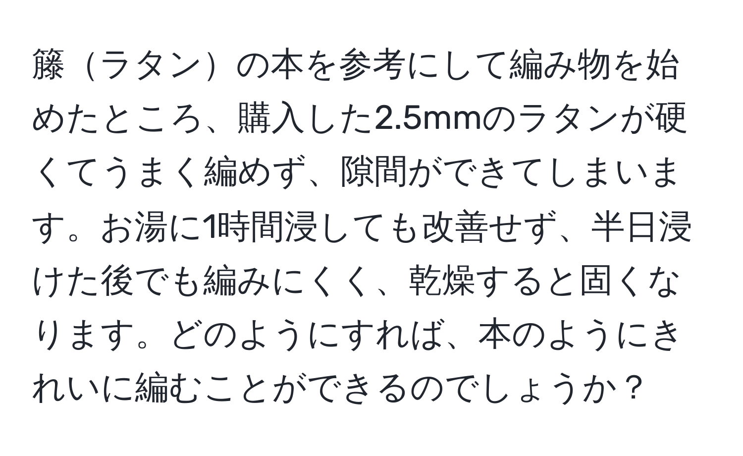 籐ラタンの本を参考にして編み物を始めたところ、購入した2.5mmのラタンが硬くてうまく編めず、隙間ができてしまいます。お湯に1時間浸しても改善せず、半日浸けた後でも編みにくく、乾燥すると固くなります。どのようにすれば、本のようにきれいに編むことができるのでしょうか？