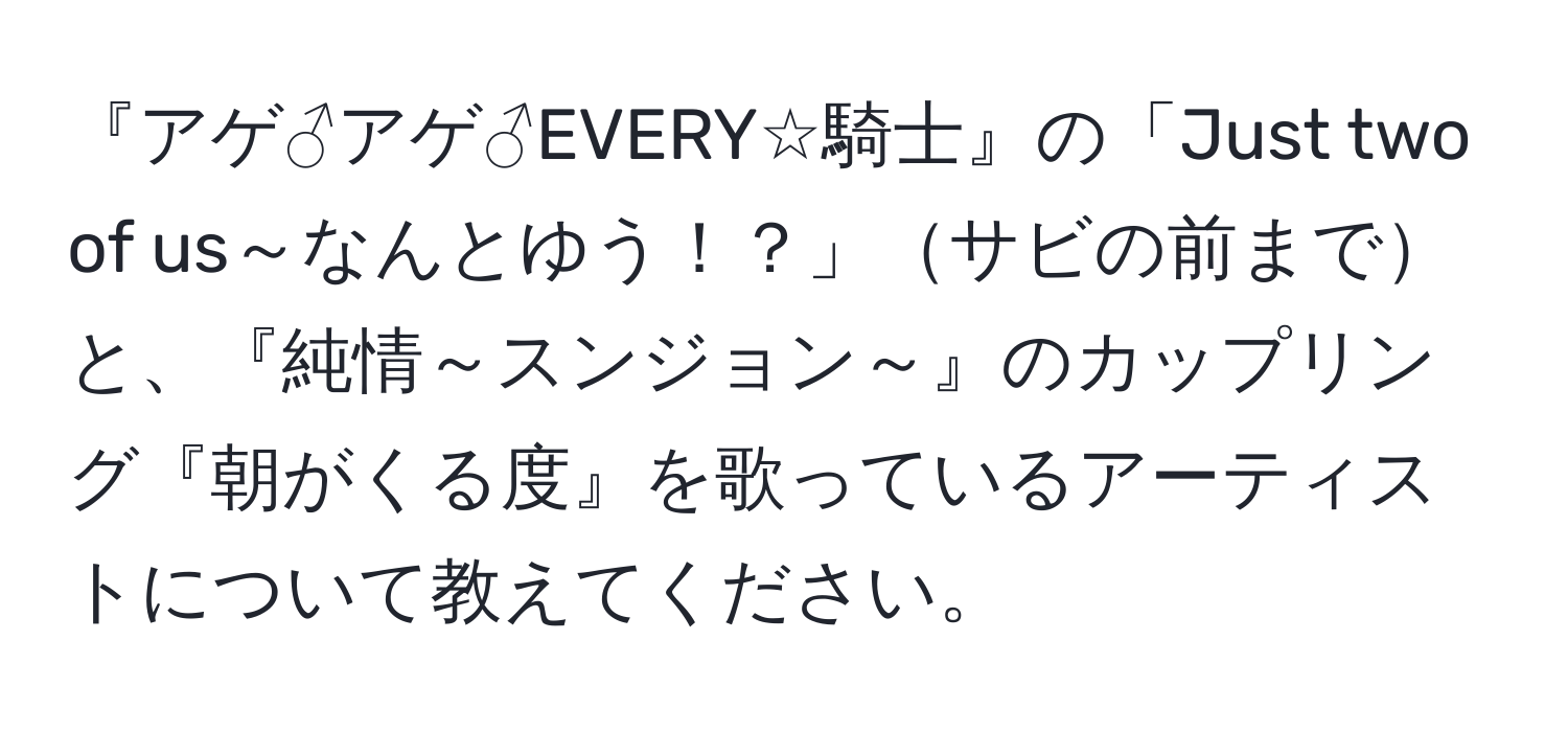 『アゲ♂アゲ♂EVERY☆騎士』の「Just two of us～なんとゆう！？」サビの前までと、『純情～スンジョン～』のカップリング『朝がくる度』を歌っているアーティストについて教えてください。