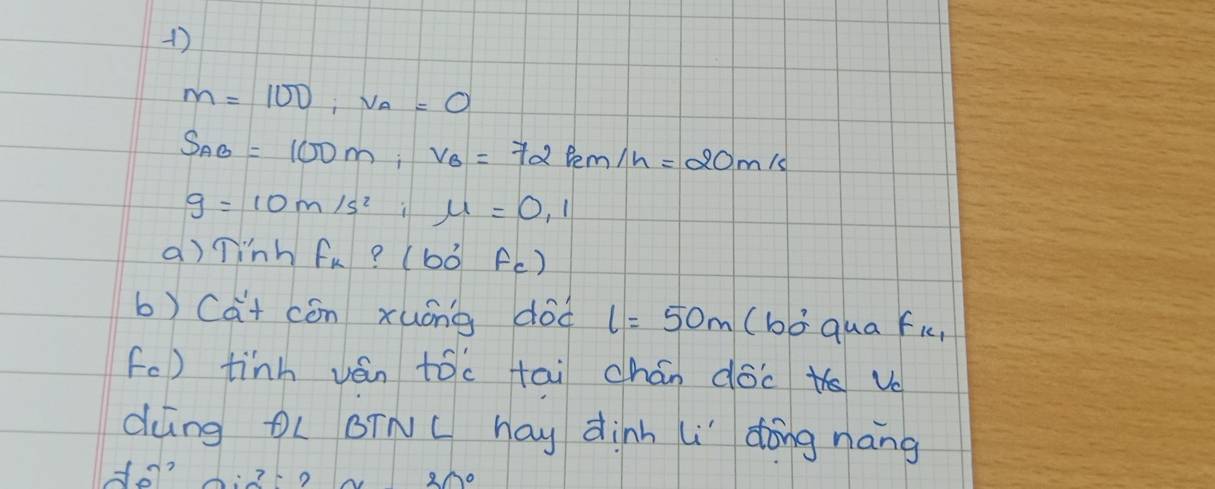 M=100, v_A=0
S_AB=100m, V_B=72km/h=20m/s
g=10m/s^2; mu =0,1
a)Tinh f_k:(b0°f_c)
b) (at cón xuóng dod l=50m (bā qua fic, 
fc) tinh ván tóc tai chán doc v 
dng OL BINC hay dinh i" dōng nang 
Ho? 
x20