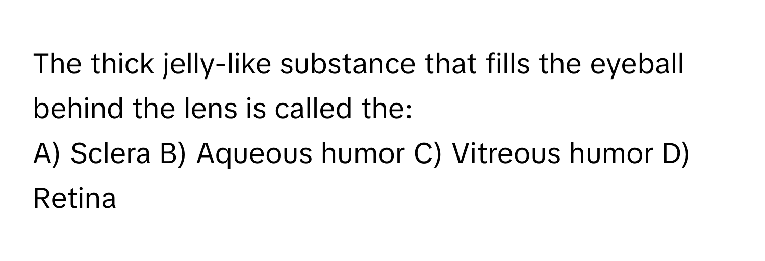 The thick jelly-like substance that fills the eyeball behind the lens is called the:

A) Sclera B) Aqueous humor C) Vitreous humor D) Retina