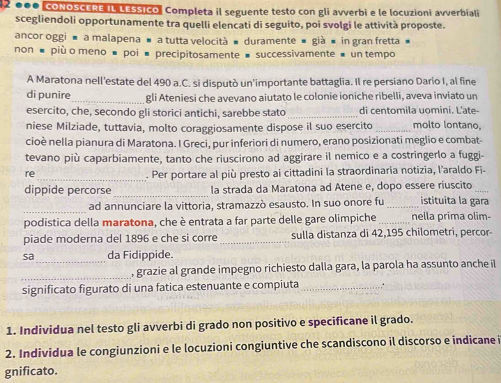 2 0●0 CONOSCERE IL LESSICO, Completa il seguente testo con gli avverbi e le locuzioni avverbiali
scegliendoli opportunamente tra quelli elencati di seguito, poi svolgi le attività proposte.
ancor oggi ■ a malapena ■ a tutta velocità ■ duramente ■ già ■ in gran fretta ■
non ■ più o meno ■ poi ■ precipitosamente ■ successivamente ■ un tempo
A Maratona nell’estate del 490 a.C. si disputò un’importante battaglia. Il re persiano Dario I, al fine
di punire _gli Ateniesi che avevano aiutato le colonie ioniche ribelli, aveva inviato un
esercito, che, secondo gli storici antichi, sarebbe stato _di centomila uomini. L’ate-
niese Milziade, tuttavia, molto coraggiosamente dispose il suo esercito _molto lontano,
cioè nella pianura di Maratona. I Greci, pur inferiori di numero, erano posizionati meglio e combat-
tevano più caparbiamente, tanto che riuscirono ad aggirare il nemico e a costringerlo a fuggi-
re _. Per portare al più presto ai cittadini la straordinaria notizia, l’araldo Fi-
dippide percorse _la strada da Maratona ad Atene e, dopo essere riuscito
_
ad annunciare la vittoria, stramazzò esausto. In suo onore fu _istituita la gara
podistica della maratona, che è entrata a far parte delle gare olimpiche _nella prima olim-
piade moderna del 1896 e che si corre _sulla distanza di 42,195 chilometri, percor-
sa_ da Fidippide.
_, grazie al grande impegno richiesto dalla gara, la parola ha assunto anche il
significato figurato di una fatica estenuante e compiuta_
∴
1. Individua nel testo gli avverbi di grado non positivo e specificane il grado.
2. Individua le congiunzioni e le locuzioni congiuntive che scandiscono il discorso e indicane i
gnificato.