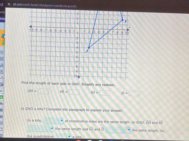 ortal 
TON 
= 
C Find the length of each side in GHIJ. Simplify any radicals. 
D GH= □ HI=□ GJ=□ IJ=□
Is GHIJ a kite? Complete the paragraph to explain your answer. 
In a kite, of consecutive sides are the same length. In GHIJ, overline GH and overline HI
the same length and overline GJ and overline IJ the same length. So, 
the quadrilateral a kite.