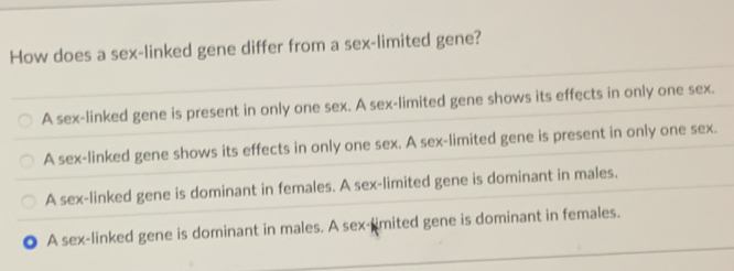 How does a sex-linked gene differ from a sex-limited gene?
A sex-linked gene is present in only one sex. A sex-limited gene shows its effects in only one sex.
A sex-linked gene shows its effects in only one sex. A sex-limited gene is present in only one sex.
A sex-linked gene is dominant in females. A sex-limited gene is dominant in males.
A sex-linked gene is dominant in males. A sex-limited gene is dominant in females.