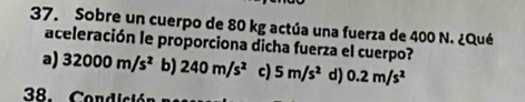 Sobre un cuerpo de 80 kg actúa una fuerza de 400 N. ¿Qué
aceleración le proporciona dicha fuerza el cuerpo?
a) 32000m/s^2 b) 240m/s^2 c) 5m/s^2 d) 0.2m/s^2
38. Condición