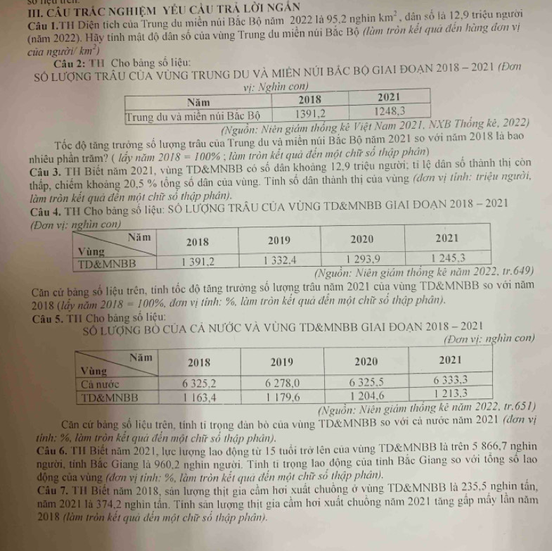 Câu trác nghiệM YêU cảu trả lời ngắn
Câu 1.TH Diện tích của Trung du miền núi Bắc Bộ năm 2022 là 95,2 nghìn km^2 , dân số là 12,9 triệu người
(năm 2022). Hãy tính mật độ dân số của vùng Trung du miền núi Bắc Bộ (lùm tròn kết quả đến hùng đơn vị
của người/ km^2)
*  Câu 2: TH Cho bảng số liệu:
Số LượNG TRÂU CủA VÚNG TRUNG DU VÀ MIÊN NÚI BÁC Bộ GIAI ĐOẠN 2018 - 2021 (Đơn
(Nguồn: Niên giám thống kêThống kê, 2022)
Tốc độ tăng trưởng số lượng trâu của Trung du và miền núi Bắc Bộ năm 2021 so với năm 2018 là bao
nhiêu phần trăm? ( lẩy năm 2018=100% m tròn kết quả đến một chữ số thập phân)
Câu 3. TH Biết năm 2021, vùng TD&MNBB có số dân khoảng 12.9 triệu người; tỉ lệ dân số thành thị còn
thấp, chiếm khoảng 20,5 % tổng số dân của vùng. Tinh số dân thành thị của vùng (đơn vị tỉnh: triệu người,
làm tròn kết quả đễn một chữ số thập phân).
Câu 4. TH Cho bảng số liệu: SÔ LƯỚNG TRÂU CÚA VÚNG TD&MNBB GIAI DOAN 2018 - 2021
(
)
Căn cử bảng số liệu trên, tính tốc độ tăng trưởng số lượng trâu năm 2021 của vùng TD&MNBB so với năm
2018 (lấy năm 2018=100% , đơn vị tính: %, làm tròn kết quả đến một chữ sổ thập phân).
Câu 5. TH Cho bảng số liệu:
SỐ LượNG BỐ CỦA CÁ NƯỚC VÀ VỦNG TD&MNBB GIAI ĐOAN 2018 - 2021
hìn con)
1)
Căn cứ bảng số liệu trên, tính tỉ trọng dản bò của vùng TD&MNBB so với cả nước năm 2021 (đơn vị
tinh: %, làm tròn kết quả đến một chữ số thập phân).
Câu 6. TH Biết năm 2021, lực lượng lao động từ 15 tuổi trở lên của vùng TD&MNBB là trên 5 866,7 nghin
người, tỉnh Bắc Giang là 960,2 nghỉn người. Tính tỉ trọng lao động của tỉnh Bắc Giang so với tổng số lao
động của vùng (đơn vị tinh: %, làm tròn kết quả đến một chữ số thập phân).
Câu 7. TH Biết năm 2018, sản lượng thịt gia cầm hơi xuất chuồng ở vùng TD&MNBB là 235,5 nghin tần,
năm 2021 là 374,2 nghìn tần. Tính sản lượng thịt gia cầm hơi xuất chuồng năm 2021 tăng gấp mẫy lần năm
2018 (làm tròn kết quả đến một chữ số thập phân).