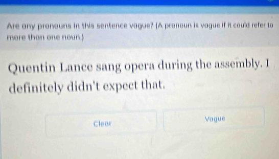 Are any pronouns in this sentence vague? (A pronoun is vague if it could refer to
more than one noun.)
Quentin Lance sang opera during the assembly. I
definitely didn't expect that.
Clear Vague