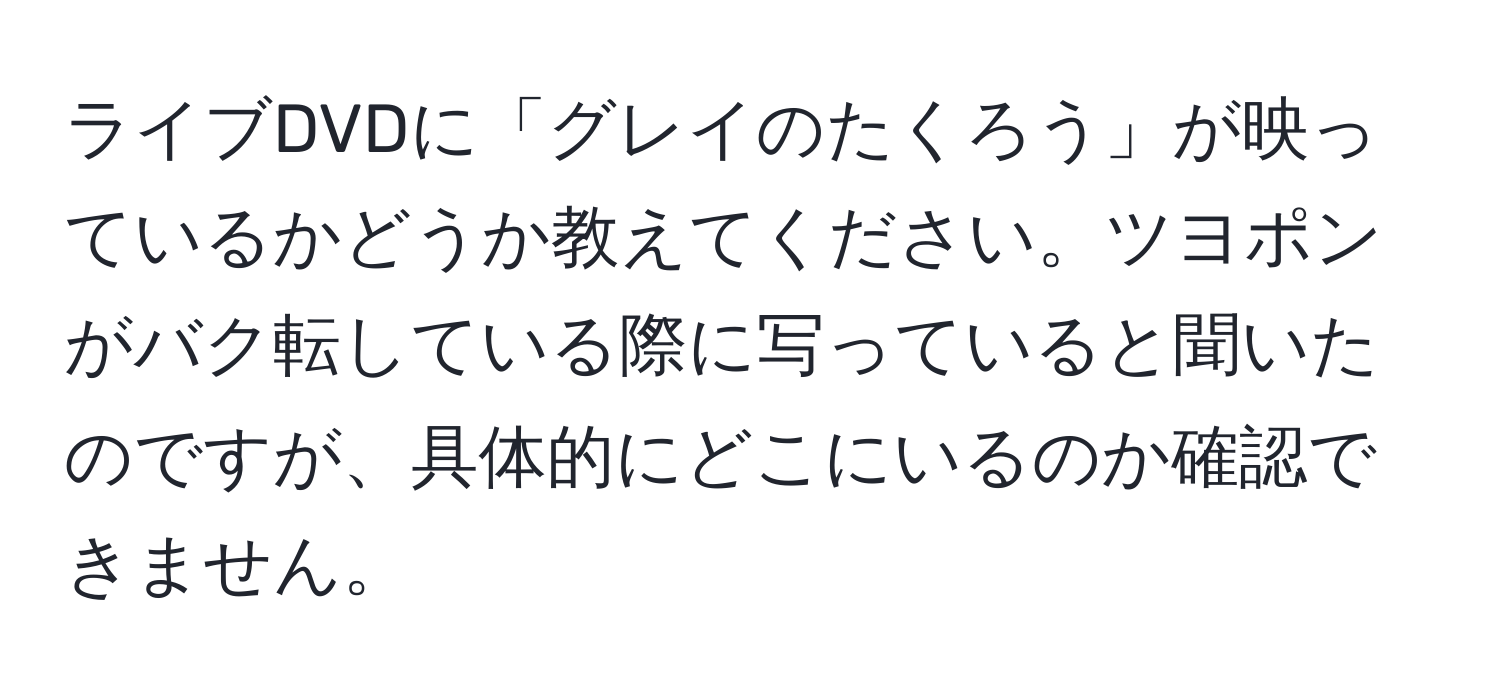 ライブDVDに「グレイのたくろう」が映っているかどうか教えてください。ツヨポンがバク転している際に写っていると聞いたのですが、具体的にどこにいるのか確認できません。