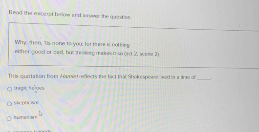 Read the excerpt below and answer the question.
Why, then, 'tis none to you; for there is nothing
either good or bad, but thinking makes it so (act 2, scene 2)
This quotation from Hamlet reflects the fact that Shakespeare lived in a time of_ .
tragic heroes
skepticism
humanism