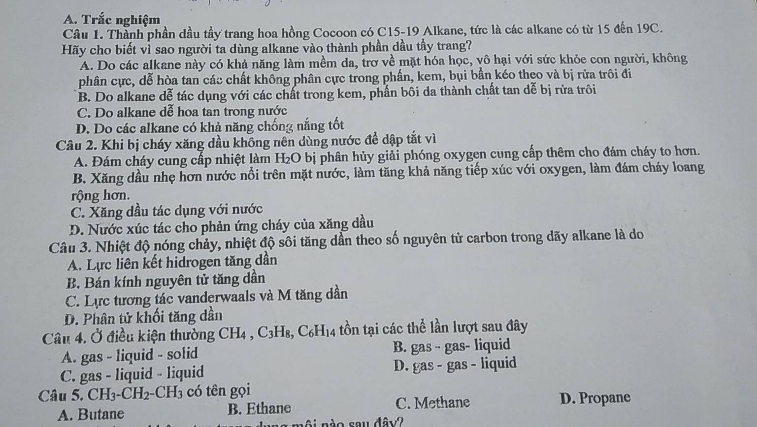 Trắc nghiệm
Câu 1. Thành phần dầu tầy trang hoa hồng Cocoon có C15-19 Alkane, tức là các alkane có từ 15 đến 19C.
Hãy cho biết vì sao người ta dùng alkane vào thành phần dầu tầy trang?
A. Do các alkane này có khả năng làm mềm da, trơ về mặt hóa học, vô hại với sức khỏe con người, không
phân cực, dễ hòa tan các chất không phân cực trong phần, kem, bụi bần kéo theo và bị rửa trôi đi
B. Do alkane dễ tác dụng với các chất trong kem, phần bôi da thành chất tan dễ bị rửa trôi
C. Do alkane dễ hoa tan trong nước
D. Do các alkane có khả năng chống nắng tốt
Câu 2. Khi bị cháy xăng dầu không nên dùng nước để dập tắt vì
A. Đám cháy cung cấp nhiệt làm H₂O bị phân hủy giải phóng oxygen cung cấp thêm cho đám cháy to hơn.
B. Xăng dầu nhẹ hơn nước nổi trên mặt nước, làm tăng khả năng tiếp xúc với oxygen, làm đám cháy loang
rộng hơn.
C. Xăng dầu tác dụng với nước
D. Nước xúc tác cho phản ứng cháy của xăng dầu
Câu 3. Nhiệt độ nóng chảy, nhiệt độ sôi tăng dần theo số nguyên tử carbon trong dãy alkane là do
A. Lực liên kết hidrogen tăng dần
B. Bán kính nguyên tử tăng dần
C. Lực tương tác vanderwaals và M tăng dần
D. Phân tử khối tăng dần
Câu 4. Ở điều kiện thường CH4 , C3H₈, C₆H₁4 tồn tại các thể lần lượt sau đây
A. gas - liquid - solid B. gas - gas- liquid
C. gas - liquid - liquid D. gas - gas - liquid
Câu 5. CH3-CH2-CH 3 6 có tên gọi
C. Methane D. Propane
A. Butane B. Ethane
o  nào sau đây