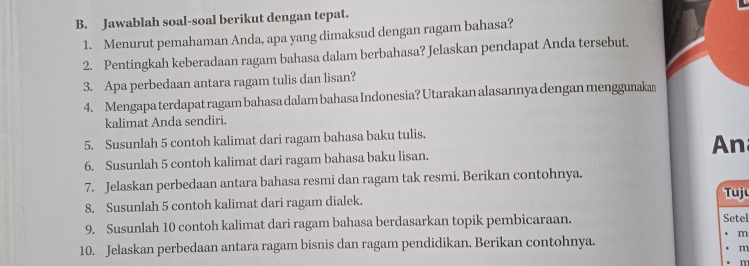 Jawablah soal-soal berikut dengan tepat. 
1. Menurut pemahaman Anda, apa yang dimaksud dengan ragam bahasa? 
2. Pentingkah keberadaan ragam bahasa dalam berbahasa? Jelaskan pendapat Anda tersebut, 
3. Apa perbedaan antara ragam tulis dan lisan? 
4. Mengapa terdapat ragam bahasa dalam bahasa Indonesia? Utarakan alasannya dengan menggunakan 
kalimat Anda sendiri. 
5. Susunlah 5 contoh kalimat dari ragam bahasa baku tulis. 
An 
6. Susunlah 5 contoh kalimat dari ragam bahasa baku lisan. 
7. Jelaskan perbedaan antara bahasa resmi dan ragam tak resmi. Berikan contohnya. 
8. Susunlah 5 contoh kalimat dari ragam dialek. 
Tuju 
9. Susunlah 10 contoh kalimat dari ragam bahasa berdasarkan topik pembicaraan. Setel 
10. Jelaskan perbedaan antara ragam bisnis dan ragam pendidikan. Berikan contohnya. 
m 
m