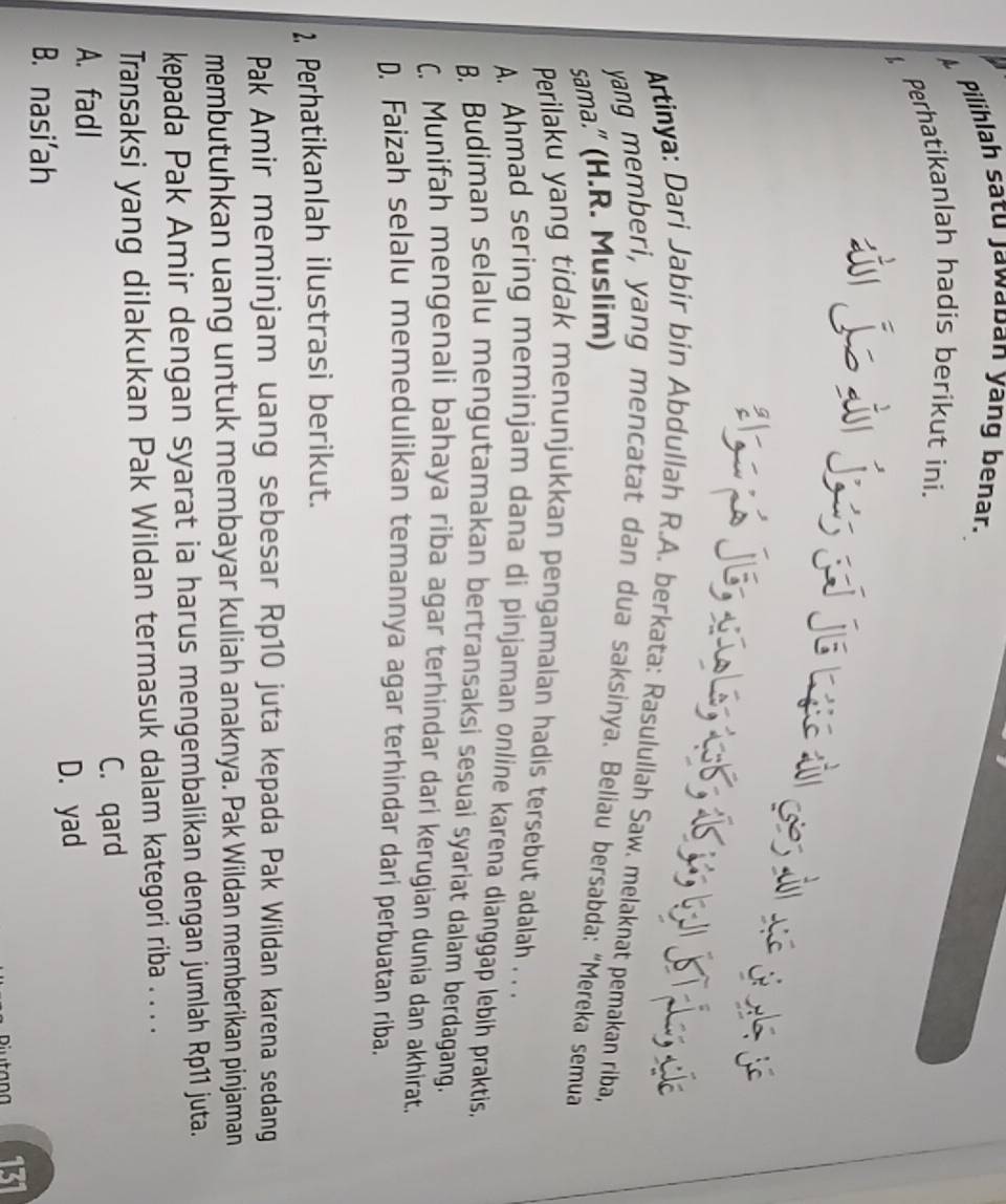 Pilihlah satu Jawaban yang benar.
Perhatikanlah hadis berikut ini.
Je aío lé, 1ob, 15; ii
` .
Artinya: Dari Jabir bin Abdullah R.A. berkata: Rasulullah Saw. melaknat pemakan riba,
yang memberi, yang mencatat dan dua saksinya. Beliau bersabda: “Mereka semua
sama." (H.R. Muslim)
Perilaku yang tidak menunjukkan pengamalan hadis tersebut adalah . . .
A. Ahmad sering meminjam dana di pinjaman online karena dianggap lebih praktis,
B. Budiman selalu mengutamakan bertransaksi sesuai syariat dalam berdagang.
C. Munifah mengenali bahaya riba agar terhindar dari kerugian dunia dan akhirat.
D. Faizah selalu memedulikan temannya agar terhindar dari perbuatan riba.
1, Perhatikanlah ilustrasi berikut.
Pak Amir meminjam uang sebesar Rp10 juta kepada Pak Wildan karena sedang
membutuhkan uang untuk membayar kuliah anaknya. Pak Wildan memberikan pinjaman
kepada Pak Amir dengan syarat ia harus mengembalikan dengan jumlah Rp11 juta.
Transaksi yang dilakukan Pak Wildan termasuk dalam kategori riba . . . .
A. fadl C. qard
D. yad
B. nasi'ah
131