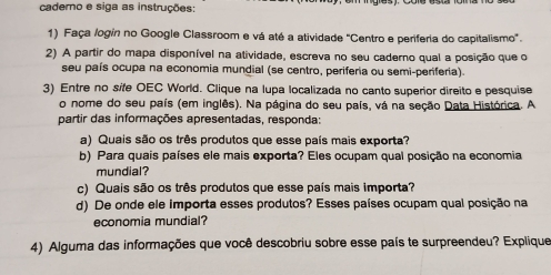 caderno e siga as instruções: 
1) Faça logín no Google Classroom e vá até a atividade "Centro e periferia do capitalismo'. 
2) A partir do mapa disponível na atividade, escreva no seu caderno qual a posição que o 
seu país ocupa na economia mundial (se centro, periferia ou semi-periferia). 
3) Entre no sife OEC World. Clique na lupa localizada no canto superior direito e pesquise 
o nome do seu país (em inglês). Na página do seu país, vá na seção Data Histórica. A 
partir das informações apresentadas, responda: 
a) Quais são os três produtos que esse país mais exporta? 
b) Para quais países ele mais exporta? Eles ocupam qual posição na economia 
mundial? 
c) Quais são os três produtos que esse país mais importa? 
d) De onde ele Importa esses produtos? Esses países ocupam qual posição na 
economia mundial? 
4) Alguma das informações que você descobriu sobre esse país te surpreendeu? Explique