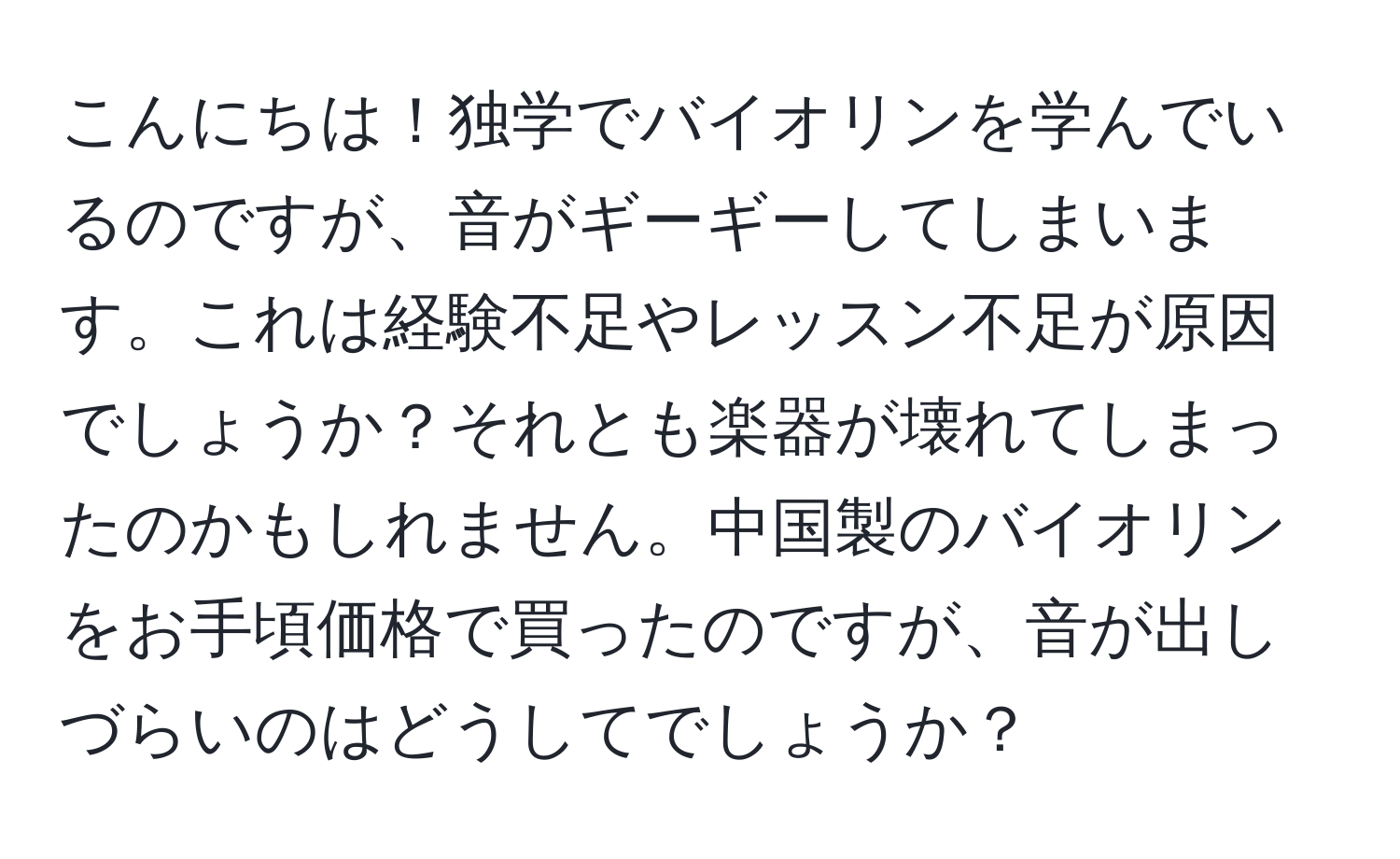 こんにちは！独学でバイオリンを学んでいるのですが、音がギーギーしてしまいます。これは経験不足やレッスン不足が原因でしょうか？それとも楽器が壊れてしまったのかもしれません。中国製のバイオリンをお手頃価格で買ったのですが、音が出しづらいのはどうしてでしょうか？