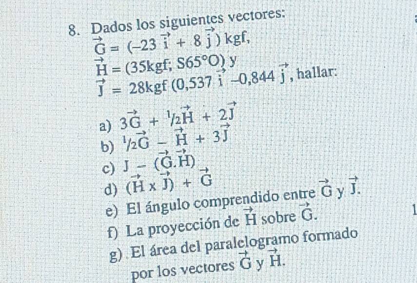 Dados los siguientes vectores:
vector G=(-23vector i+8vector j)kgf,
vector H=(35kgf;S65°O)y
vector J=28kgf(0,537vector i-0,844vector j , hallar: 
a) 3vector G+^1/_2vector H+2vector J
b) ^1/_2vector C-vector H+3vector J
c) J-vector (G.vector H)
d) (vector H* vector J)+vector G vector J. 
e) El ángulo comprendido entre vector G Y 
f) La proyección de vector H sobre vector G. 
g) El área del paralelogramo formado 
por los vectores vector G y vector H.