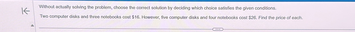 Without actually solving the problem, choose the correct solution by deciding which choice satisfies the given conditions. 
Two computer disks and three notebooks cost $16. However, five computer disks and four notebooks cost $26. Find the price of each.