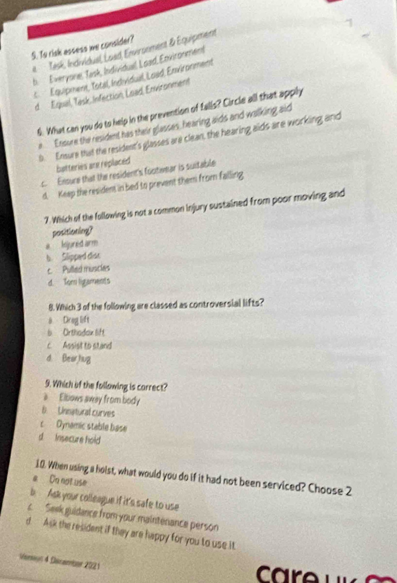 To risk assess we consider?
it Task, Individual, Load, Environment & Équipment
b. Everyone, Tesk, Individuel, Load, Edvironment
Équipment, Total, Individual, Loëd, Environment
d Equal, Task, Infection, Load, Enviconment
6. What can you do to help in the prevention of falls? Circle all that apply
e Ensure the resident has their glasses, hearing aids and walking aid
b. Ensure that the resident's glasses are clean, the hearing aids are working and
batteries are replaced
c Ensure that the resident's footwear is suitable
d. Keep the resident in bed to prevent them from falling
7. Which of the following is not a common injury sustained from poor moving and
positioning?
a knjured arm
b. Slipped dist
c Pulled muscies
d. Tor ligaments
8. Which 3 of the following are classed as controversial lifts?
ā Dreg lift
b Orthadax lift
c Assist to stand
d. Bear hug
9. Which of the following is carrect?
a Elbows away from body
B. Unnatural curves
c Oynamic stable base
d Insecure hold 
10. When using a holst, what would you do if it had not been serviced? Choose 2
a On not use
b Ask your colleague if it's safe to use
s Seek guidance from your maintenance person
d. Ask the resident if they are happy for you to use it
Veron 4 Dassember 2021
c