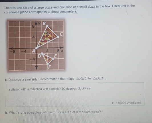 There is one slice of a large pizza and one slice of a small pizza in the box. Each unit in the
coordinate plane corresponds to three centimeters.
a. Describe a similarity transformation that maps △ ABC to △ DEF
a dilation with a reduction with a rotation 90 degrees clockwise
11 / 10000 Word Limit
b. What is one possible scale factor for a slice of a medium pizza?