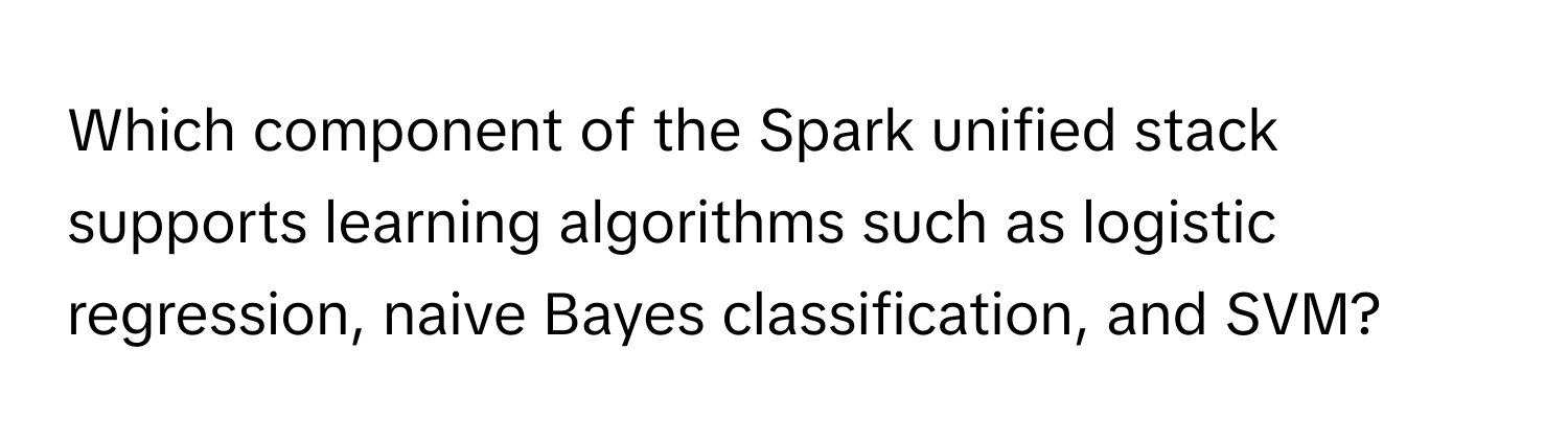 Which component of the Spark unified stack supports learning algorithms such as logistic regression, naive Bayes classification, and SVM?