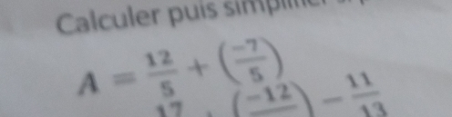 Calculer puís simpltic
A= 12/5 +( (-7)/5 )
 5/7 (-12)- 11/13 