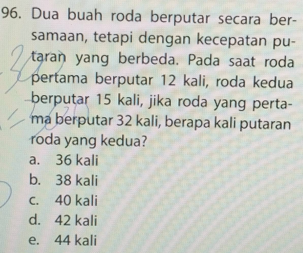 Dua buah roda berputar secara ber-
samaan, tetapi dengan kecepatan pu-
taran yang berbeda. Pada saat roda
pertama berputar 12 kali, roda kedua
berputar 15 kali, jika roda yang perta-
ma berputar 32 kali, berapa kali putaran
roda yang kedua?
a. 36 kali
b. 38 kali
c. 40 kali
d. 42 kali
e. 44 kali