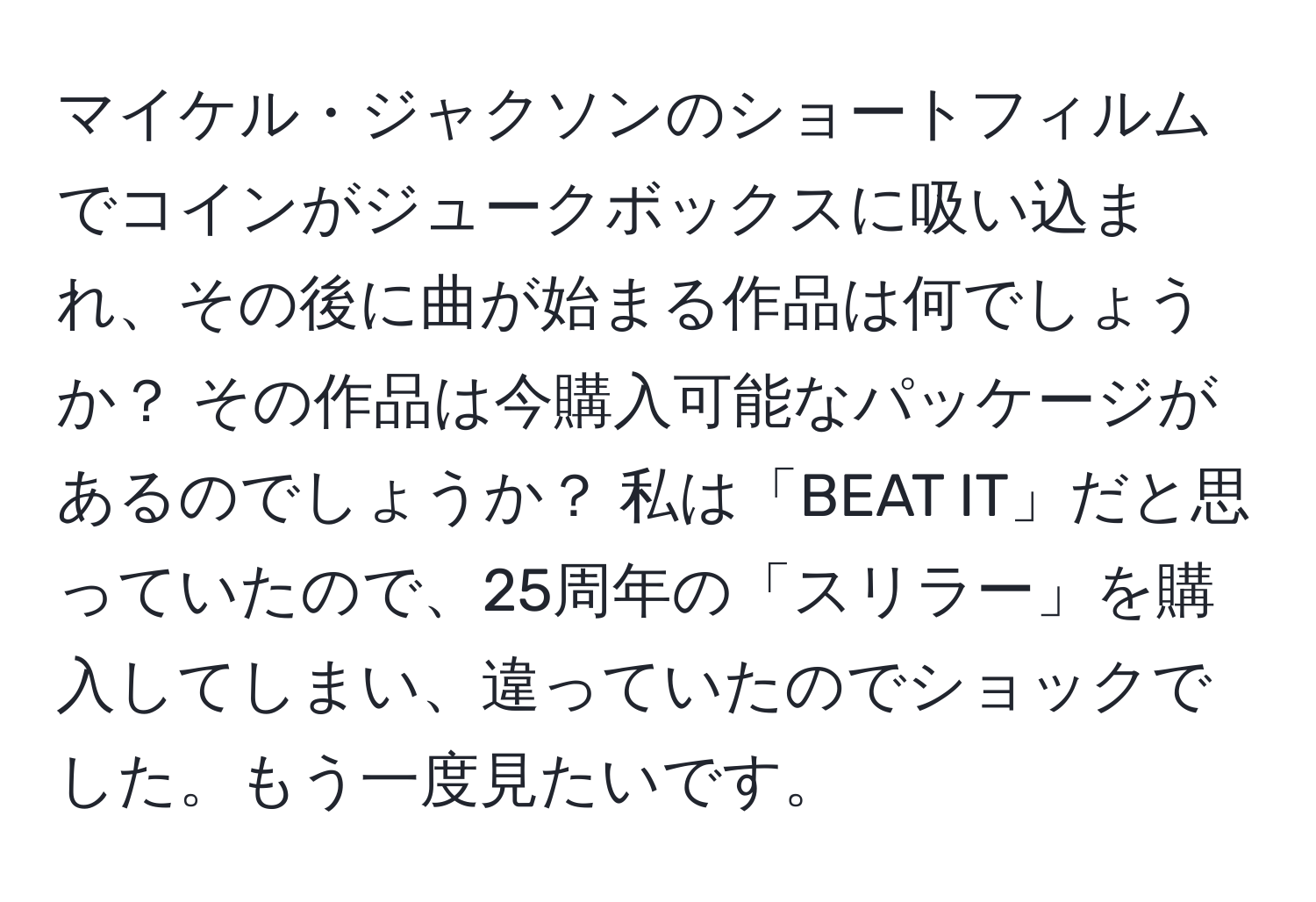 マイケル・ジャクソンのショートフィルムでコインがジュークボックスに吸い込まれ、その後に曲が始まる作品は何でしょうか？ その作品は今購入可能なパッケージがあるのでしょうか？ 私は「BEAT IT」だと思っていたので、25周年の「スリラー」を購入してしまい、違っていたのでショックでした。もう一度見たいです。