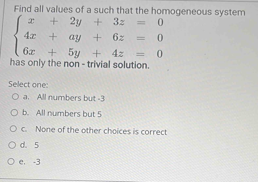 Find all values of a such that the homogeneous system
beginarrayl x+2y+3z=0 4x+ay+6z=0 6x+5y+4z=0endarray.
has only the non - trivial solution.
Select one:
a. All numbers but -3
b. All numbers but 5
c. None of the other choices is correct
d. 5
e. -3