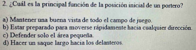 ¿Cuál es la principal función de la posición inicial de un portero?
a) Mantener una buena vista de todo el campo de juego.
b) Estar preparado para moverse rápidamente hacia cualquier dirección.
c) Defender solo el área pequeña.
d) Hacer un saque largo hacia los delanteros.