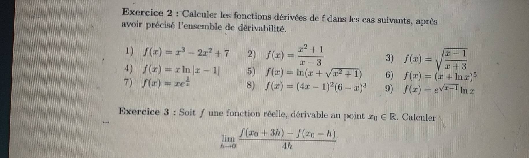 Calculer les fonctions dérivées de f dans les cas suivants, après 
avoir précisé l'ensemble de dérivabilité. 
1) f(x)=x^3-2x^2+7 2) f(x)= (x^2+1)/x-3  3) f(x)=sqrt(frac x-1)x+3
4) f(x)=xln |x-1| 5) f(x)=ln (x+sqrt(x^2+1)) 6) f(x)=(x+ln x)^5
7) f(x)=xe^(frac 1)x 8) f(x)=(4x-1)^2(6-x)^3 9) f(x)=e^(sqrt(x-1))ln x
Exercice 3 : Soit f une fonction réelle, dérivable au point x_0∈ R. Calculer
limlimits _hto 0frac f(x_0+3h)-f(x_0-h)4h