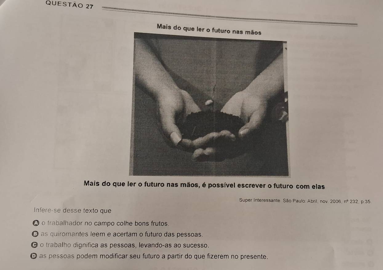 Mais do que l
Mais do que ler o futuro nas mãos, é possível escrever o futuro com elas
Super Interessante. São Paulo: Abril, nov. 2006,n° 232, p 35
Infere-se desse texto que
o trabalhador no campo colhe bons frutos.
O as quiromantes leem e acertam o futuro das pessoas.
θ o trabalho dignifica as pessoas, levando-as ao sucesso.
D as pessoas podem modificar seu futuro a partir do que fizerem no presente.