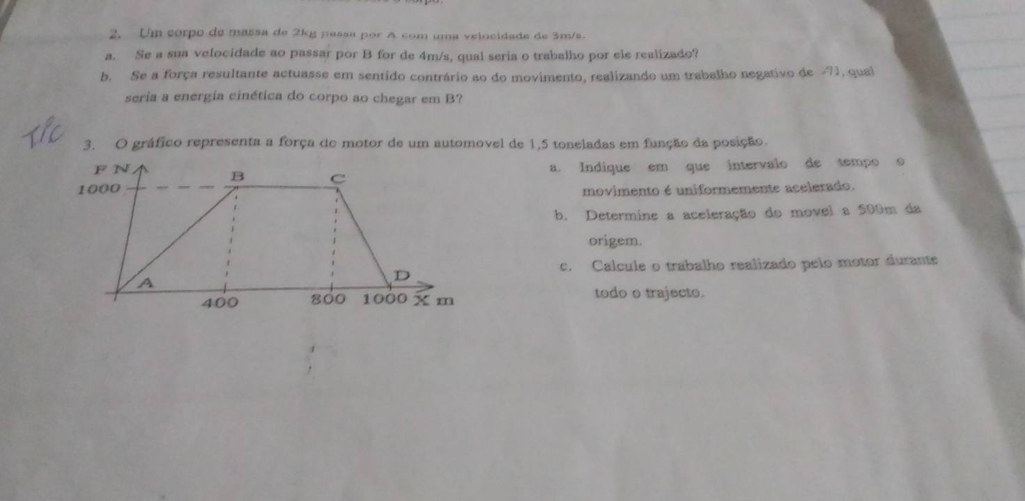 Um corpo de massa de 2kg passa por A com uma velocidade de 3m/s. 
a. Se a sua velocidade ao passar por B for de 4m/s, qual seria o trabalho por ele realizado? 
b. Se a força resultante actuasse em sentido contrário ao do movimento, realizando um trabalho negativo de -71, qual 
seria a energia cinética do corpo ao chegar em B? 
3. O gráfico representa a força de motor de um automovel de 1,5 toneladas em função da posição. 
a. Indique em que intervalo de tempo o 
movimento é uniformemente acelerado. 
b. Determine a aceleração do movel a 500m da 
origem. 
c. Calcule o trabalho realizado pelo motor durante 
todo o trajecto.