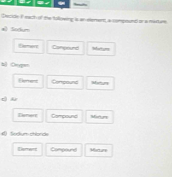 Decite if each of the following is an element a compount or a mixture 
a) Sodum 
Element Compoimt Mistture 
b) Oxygen 
Element Compound Mixture 
c Ar 
Element Compound Misturre 
() Sodium chloride 
Element Compound Misctume