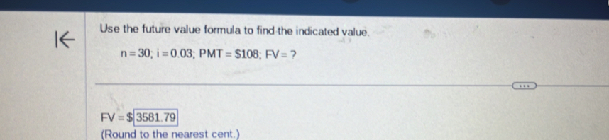 Use the future value formula to find the indicated value.
n=30; i=0.03; PMT=$108; FV= ?
FV=$|3581.79
(Round to the nearest cent.)