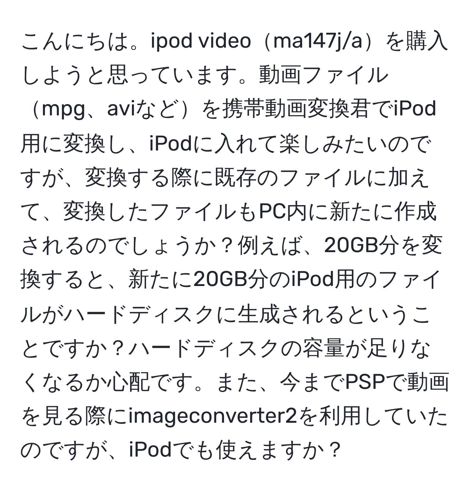 こんにちは。ipod videoma147j/aを購入しようと思っています。動画ファイルmpg、aviなどを携帯動画変換君でiPod用に変換し、iPodに入れて楽しみたいのですが、変換する際に既存のファイルに加えて、変換したファイルもPC内に新たに作成されるのでしょうか？例えば、20GB分を変換すると、新たに20GB分のiPod用のファイルがハードディスクに生成されるということですか？ハードディスクの容量が足りなくなるか心配です。また、今までPSPで動画を見る際にimageconverter2を利用していたのですが、iPodでも使えますか？