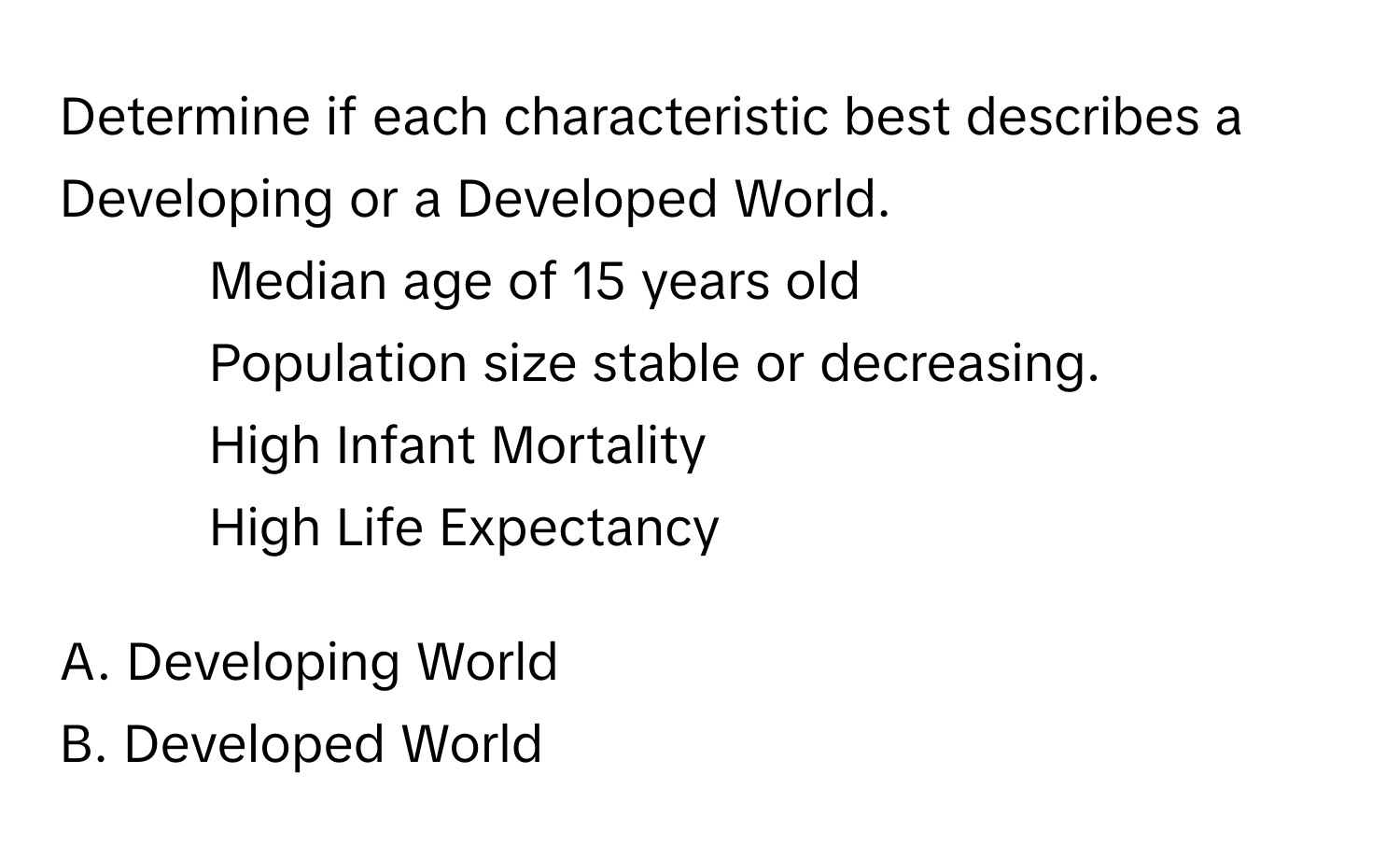 Determine if each characteristic best describes a Developing or a Developed World.

- Median age of 15 years old
- Population size stable or decreasing.
- High Infant Mortality
- High Life Expectancy

A. Developing World
B. Developed World