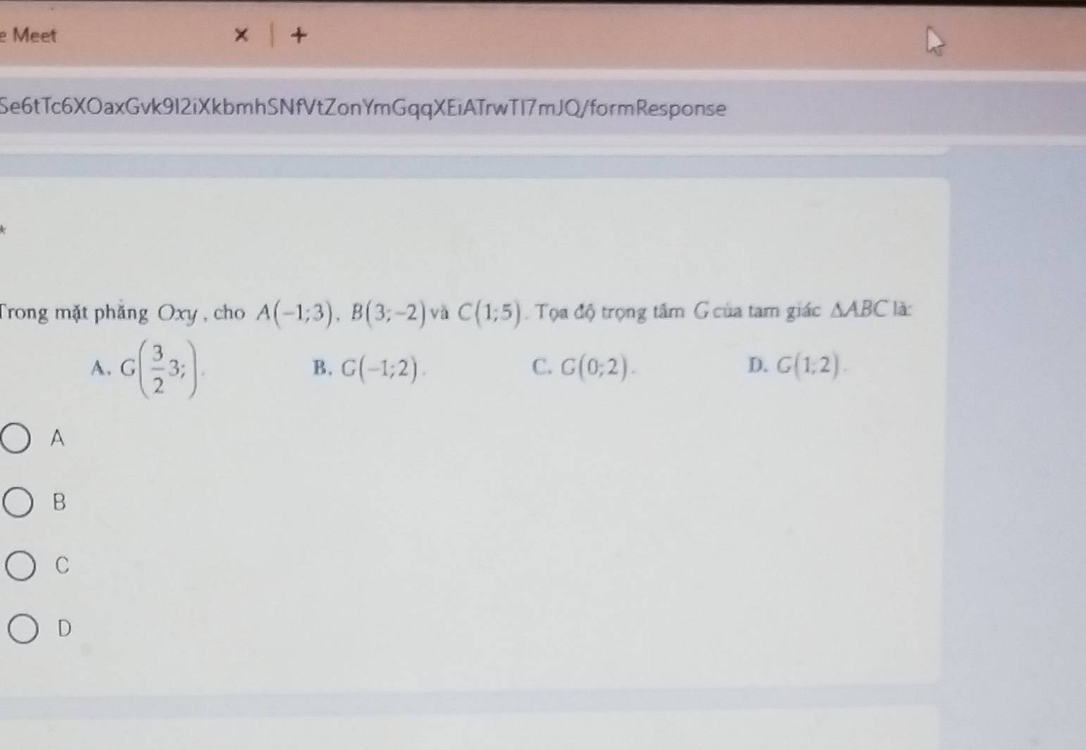 Meet
a
Se6tTc6XOaxGvk9I2iXkbmhSNfVtZonYmGqqXEiATrwTI7mJQ/formResponse
Trong mặt phăng Oxy , cho A(-1;3), B(3;-2) và C(1;5). Tọa độ trọng tâm G của tam giác △ ABC là
A. G( 3/2 3;).
B. G(-1;2). C. G(0;2). D. G(1;2). 
A
B
C
D