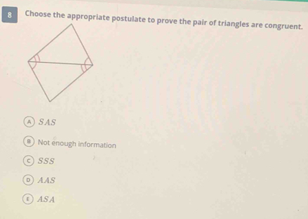 Choose the appropriate postulate to prove the pair of triangles are congruent.
ASAS
B) Not enough information
c)SSS
D)AAS
EASA