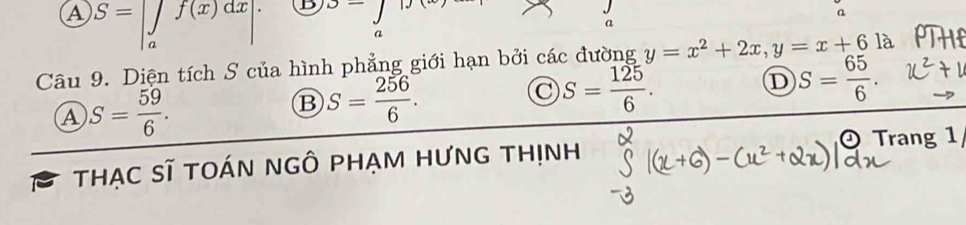 A S=beginvmatrix ∈tlimits _af(x)dx aendvmatrix. D J-j
a
a
a
Câu 9. Diện tích S của hình phẳng giới hạn bởi các đường y=x^2+2x, y=x+6 là
D S= 65/6 .
A S= 59/6 .
B S= 256/6 .
S= 125/6 . 
Trang 1
tHẠC Sĩ tOáN nGÔ PHẠM HƯnG thịnh