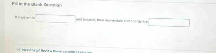 Fill in the Biank Question 
If a system is □ and isolated, then momentum and energy are □
Need help? Review these concept resources