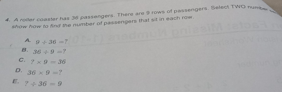 A roller coaster has 36 passengers. There are 9 rows of passengers. Select TWO numbers
show how to find the number of passengers that sit in each row.
A. 9/ 36= ?
B. 36/ 9= ?
C. ?* 9=36
D. 36* 9= ?
E. ?/ 36=9