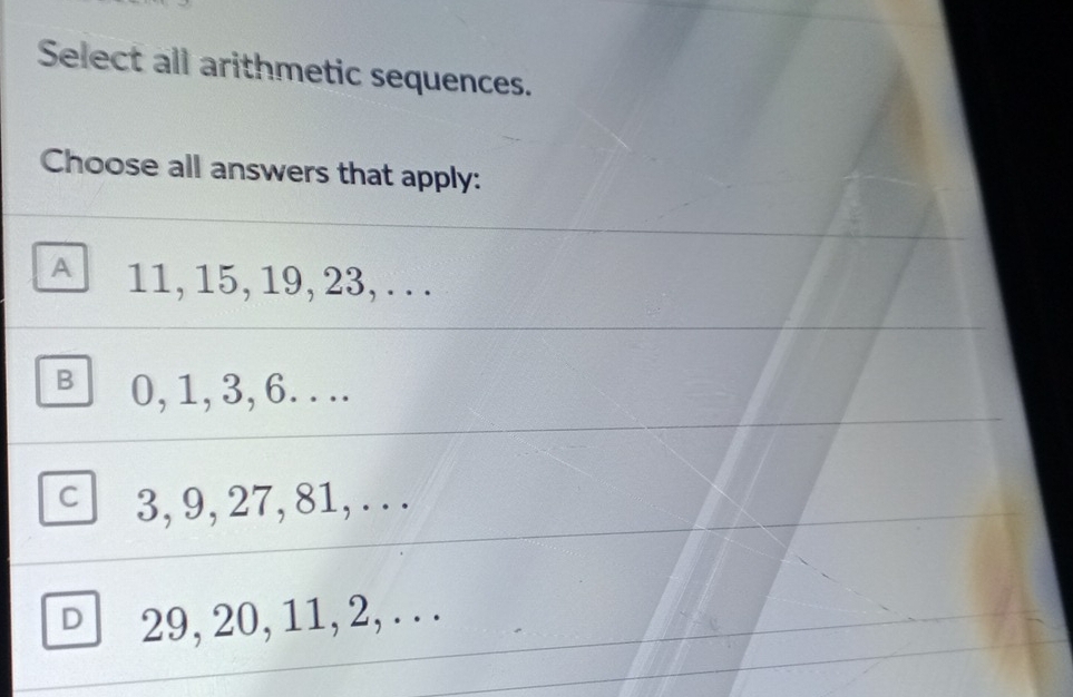 Select all arithmetic sequences.
Choose all answers that apply:
A 11, 15, 19, 23, . . .
B 0, 1, 3, 6. . ..
C 3, 9, 27, 81, . . .
D 29, 20, 11, 2, . . .