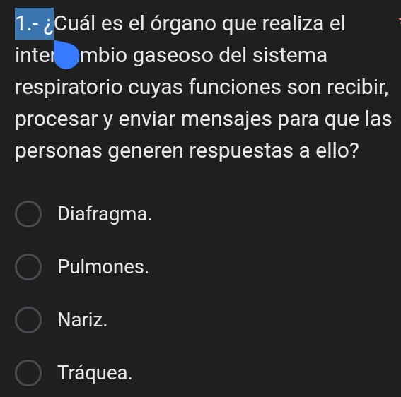 1.- ¿Cuál es el órgano que realiza el
inter mbio gaseoso del sistema
respiratorio cuyas funciones son recibir,
procesar y enviar mensajes para que las
personas generen respuestas a ello?
Diafragma.
Pulmones.
Nariz.
Tráquea.