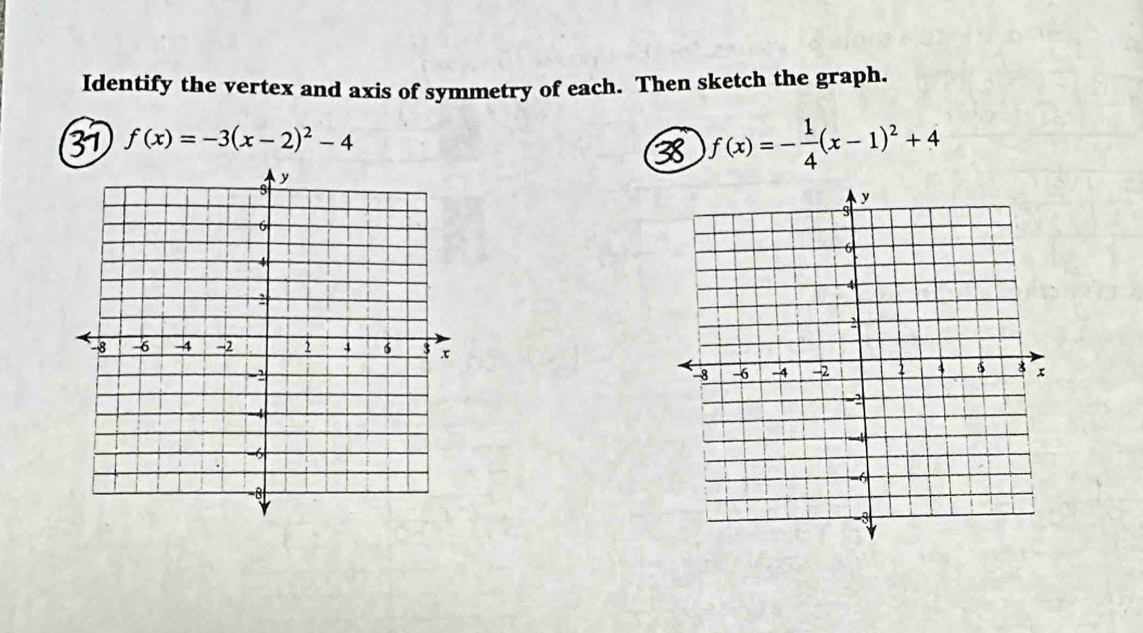 Identify the vertex and axis of symmetry of each. Then sketch the graph. 
31 f(x)=-3(x-2)^2-4
38 f(x)=- 1/4 (x-1)^2+4