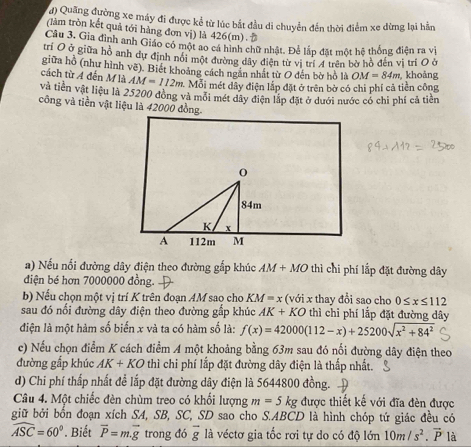 đ) Quảng đường xe máy đi được kể từ lúc bắt đầu di chuyển đến thời điểm xe dừng lại hằn
(làm tròn kết quả tới hàng đơn vị) là 426(m). 
Câu 3. Gia đình anh Giáo có một ao cá hình chữ nhật. Để lắp đặt một hệ thống điện ra vị
tri O ở giữa hồ anh dự định nói một đường dây điện từ vị trí 4 trên bờ hồ đến vị trí O ở
giữa hồ (như hình vẽ). Biết khoảng cách ngắn nhất từ O đến bờ hồ là OM=84m
cách từ A đến M là AM=112m Mỗi mét dây điện lắp đặt ở trên bờ có chi phí cả tiền công  khoảng
và tiền vật liệu là 25200 đồng và mỏi mét dây điện lắp đặt ở dưới nước có chi phí cả tiền
công và tiền vật liệu là 42000 đồng.
0
84m
K x
A 112m M
a) Nếu nổi đường dây điện theo đường gắp khúc AM+MO thì chi phí lấp đặt đường dây
điện bé hơn 7000000 đồng.
b) Nếu chọn một vị trí K trên đoạn AM sao cho KM=x (với x thay đổi sao cho 0≤ x≤ 112
sau đó nổi đường dây điện theo đường gắp khúc AK+KO thì chi phí lắp đặt đường dây
điện là một hàm số biến x và ta có hàm số là: f(x)=42000(112-x)+25200sqrt(x^2+84^2)
c) Nếu chọn điểm K cách điểm A một khoảng bằng 63m sau đó nối đường dây điện theo
đường gấp khúc AK+KO thì chi phí lắp đặt đường dây điện là thấp nhất.
d) Chi phí thấp nhất để lắp đặt đường dây điện là 5644800 đồng.
Câu 4. Một chiếc đèn chùm treo có khối lượng m=5kg được thiết kế với đĩa đèn được
giữ bởi bốn đoạn xích SA, SB, SC, SD sao cho S.ABCD là hình chóp tứ giác đều có
widehat ASC=60°. Biết vector P=m.vector g trong đó overline g là véctơ gia tốc rơi tự do có độ lớn 10m/s^2.overline P là