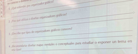 no conoces o dominas 
o, 1. ¿Qué entiendes por organizador gráfico? 
_. 
a 
2. ¿Para qué utilizas o diseñas organizadores gráficos? 
_ 
3. ;Describe que tipos de organizadores gráficos conoces? 
_ 
4. ¿Recomendarías diseñar mapas mentales o conceptuales para estudiar o exponer un tema en 
una clase?